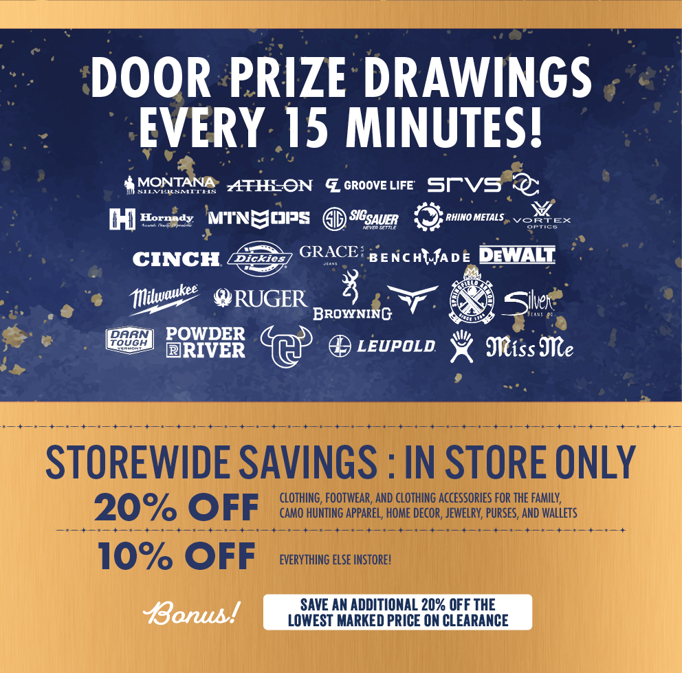 DOOR PRIZE DRAWINGS EVERY 15 MINUTES! BRANDS  RHINO METALS SRVS MILWAUKEE RUGER BROWNING POWDER RIVER LEUPOLD MONTANA SILVERSMITHS ATHLON GROOVE LIFE WRANGLER VORTEX OPTICS SPRINGFIELD ARMORY SILVER JEANS CO. HORNADY MTN OPS SIG SAUER BENCHMADE MISS ME CINCH DICKIES GRACE IN LA DEWALT DARN TOUGH VERMONT  MAIN COPY  STOREWIDE SAVINGS: IN STORE ONLY  20% OFF Clothing, footwear, and clothing accessories for the family, camo hunting apparel, home decor, jewelry, purses, and wallets  10% OFF Everything else instore!  Bonus! SAVE AN ADDITIONAL 20% OFF THE LOWEST MARKED PRICE ON CLEARANCE
