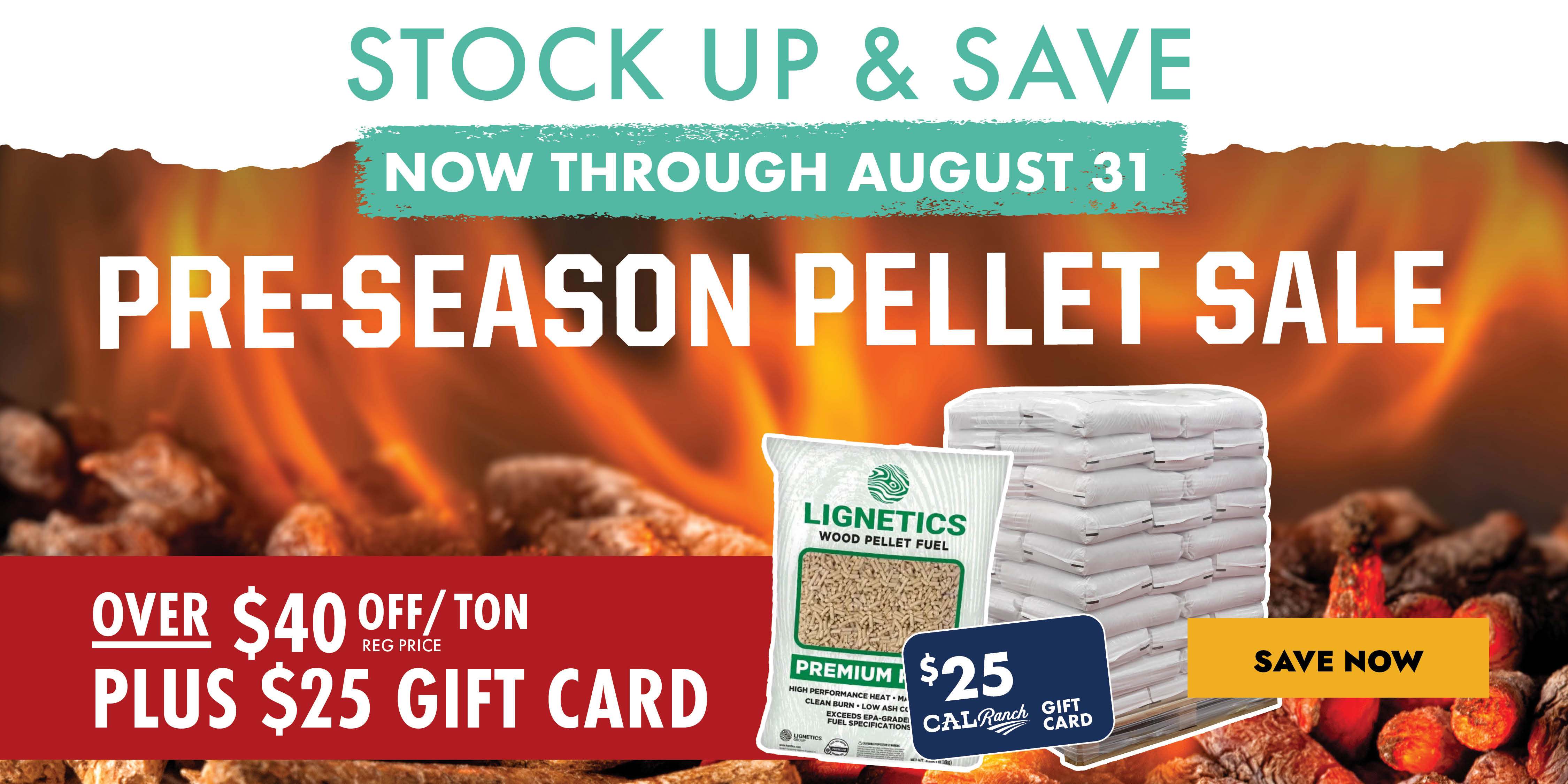 STOCK UP & SAVE NOW THROUGH AUGUST 31 PRE-SEASON PELLET SALE OVER $40 OFF/TON REG PRICE PLUS $25 GIFT CARD SAVE NOW