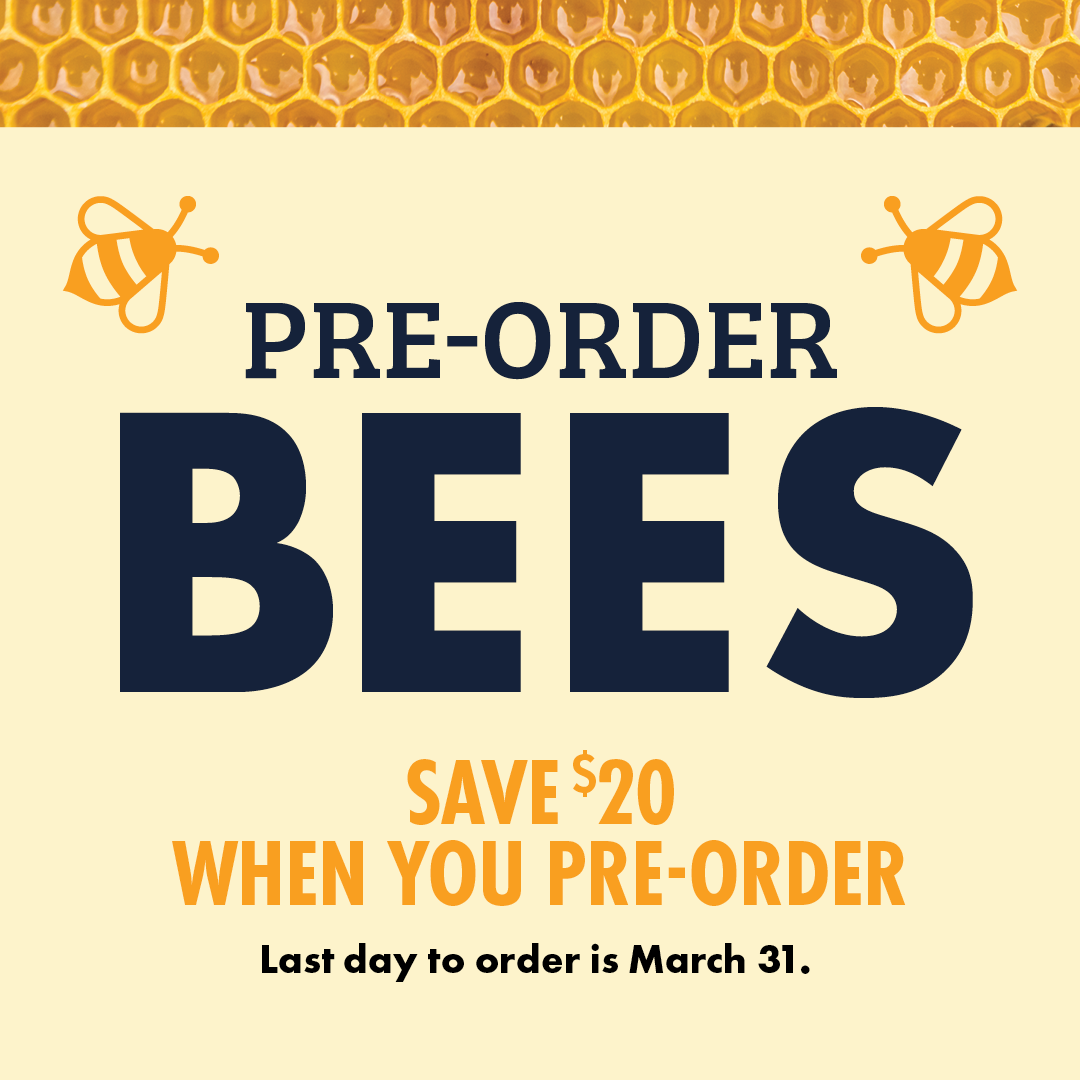 PRE-ORDER BEES SAVE $20 WHEN YOU PRE-ORDER Last day to order is March 31.