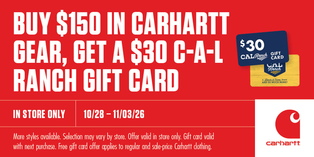 BUY $150 IN CARHARTT GEAR, GET A $30 C-A-L RANCH GIFT CARD IN STORE ONLY 10/28-11/03/26 More styles available. Selection may vary by store. Offer valid in store only. Gift card valid with next purchase. Free gift card offer applies to regular and sale-price Carhartt clothing carhartt $30 CAL Ranch GIFT CARD
