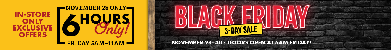 In-Store Only Exclusive Offers November 28 Only 6 Hours ONLY! Friday 5AM-11AM Black Friday 3-Day Sale November 28-30 Doors Open at 5 AM Friday 