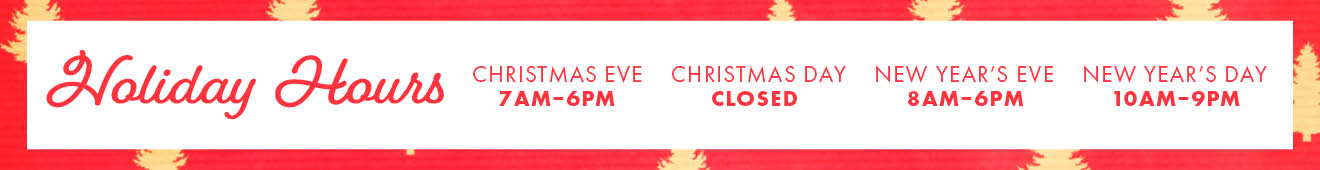 Holiday Hours CHRISTMAS EVE 7AM-6PM CHRISTMAS DAY CLOSED NEW YEAR'S EVE 8AM-6PM NEW YEAR'S DAY 10AM-9PM