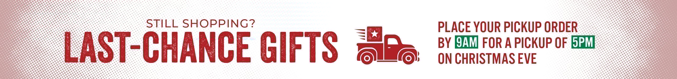 Still Shopping? LAST CHANCE GIFTS Place your pickup Order By 9 AM For a Pickup of 5pm On Christmas Eve