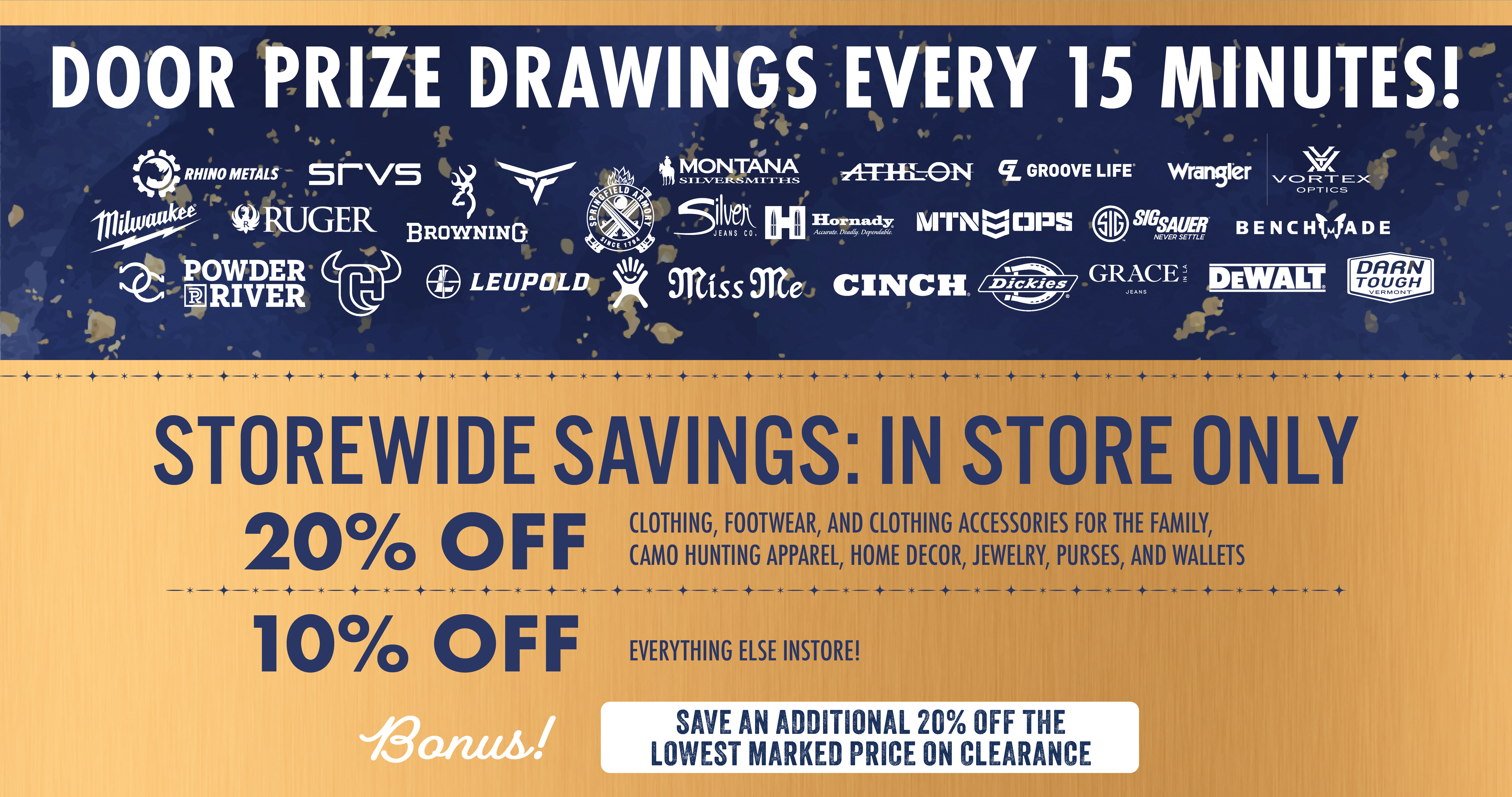 DOOR PRIZE DRAWINGS EVERY 15 MINUTES! BRANDS  RHINO METALS SRVS MILWAUKEE RUGER BROWNING POWDER RIVER LEUPOLD MONTANA SILVERSMITHS ATHLON GROOVE LIFE WRANGLER VORTEX OPTICS SPRINGFIELD ARMORY SILVER JEANS CO. HORNADY MTN OPS SIG SAUER BENCHMADE MISS ME CINCH DICKIES GRACE IN LA DEWALT DARN TOUGH VERMONT  MAIN COPY  STOREWIDE SAVINGS: IN STORE ONLY  20% OFF Clothing, footwear, and clothing accessories for the family, camo hunting apparel, home decor, jewelry, purses, and wallets  10% OFF Everything else instore!  Bonus! SAVE AN ADDITIONAL 20% OFF THE LOWEST MARKED PRICE ON CLEARANCE