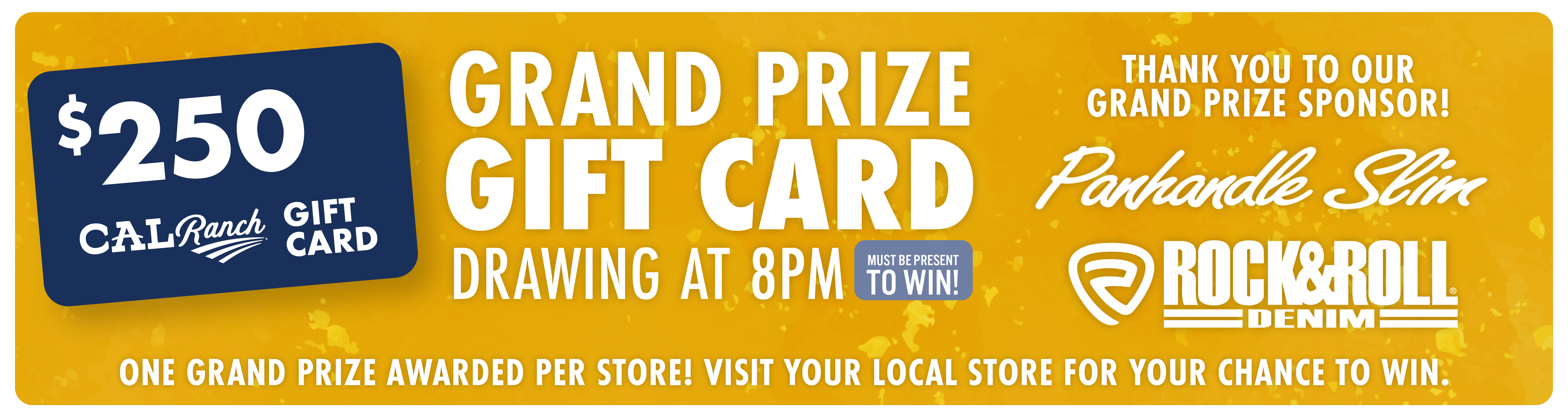 $250 C-A-L Ranch Gift Card Grand Prize Gift Card Drawing at 8PM (must be present to win) Thank you to our grand prize sponsor! Panhandle Slim Rock&Roll Denim One Grand Prize Awarded per store! Visit your local store for your chance to win.