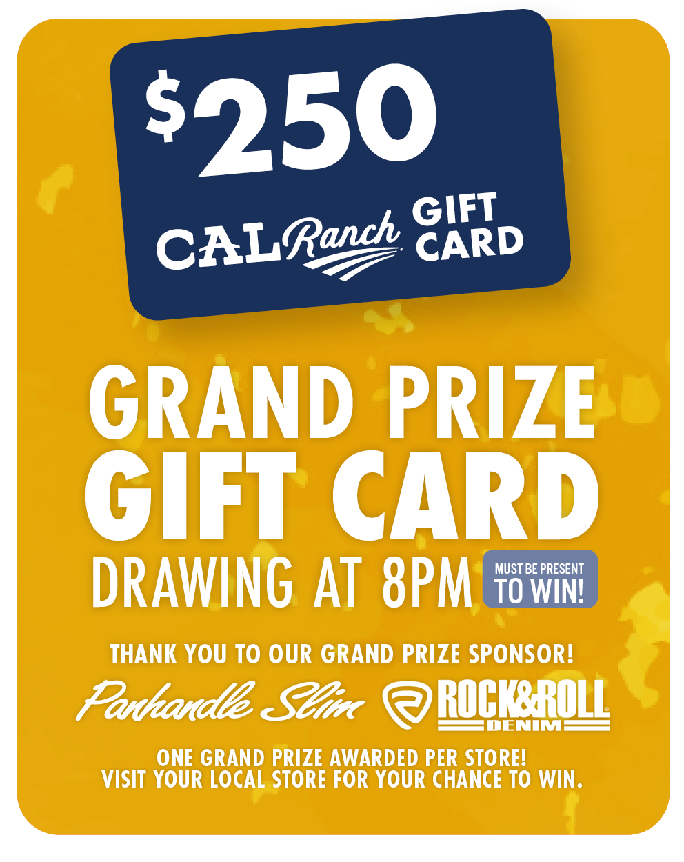 $250 C-A-L Ranch Gift Card Grand Prize Gift Card Drawing at 8PM (must be present to win) Thank you to our grand prize sponsor! Panhandle Slim Rock&Roll Denim One Grand Prize Awarded per store! Visit your local store for your chance to win.