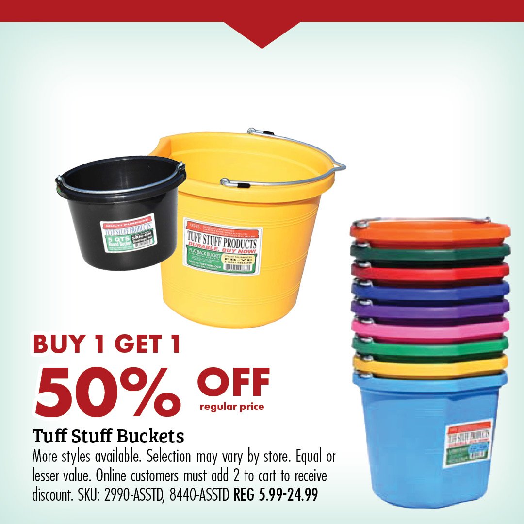 BUY 1 GET 1 50% OFF regular price Tuff Stuff Buckets More styles available. Selection may vary by store. Equal ore lesser value. Online customers must add 2 to cart to receive discount. SKU: 2990-ASSTD. 8440-ASSTD REG 5.99-24.99 