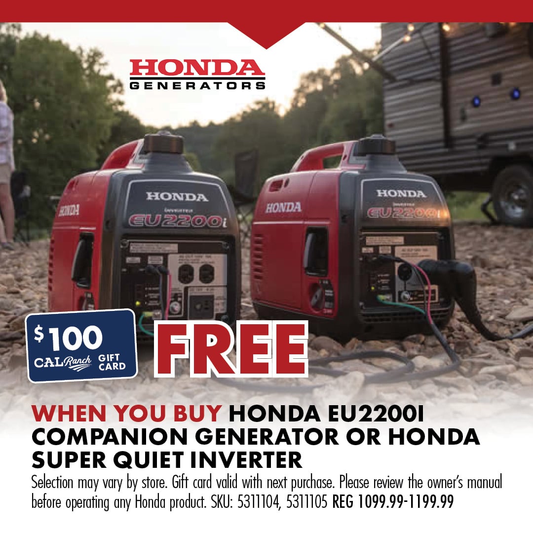 $100 CAL Ranch GIFT GARD FREE WHEN YOU BUY HONDA EU2200I COMPANION GENERATOR OR HONDA SUPER QUIET INVERTER selection may vary by store. Gift Card calid with next purchase. Please review the owner's manual before operating any Honda product. SKU: 5311105, 5311104 reg 1099.99-1199.99