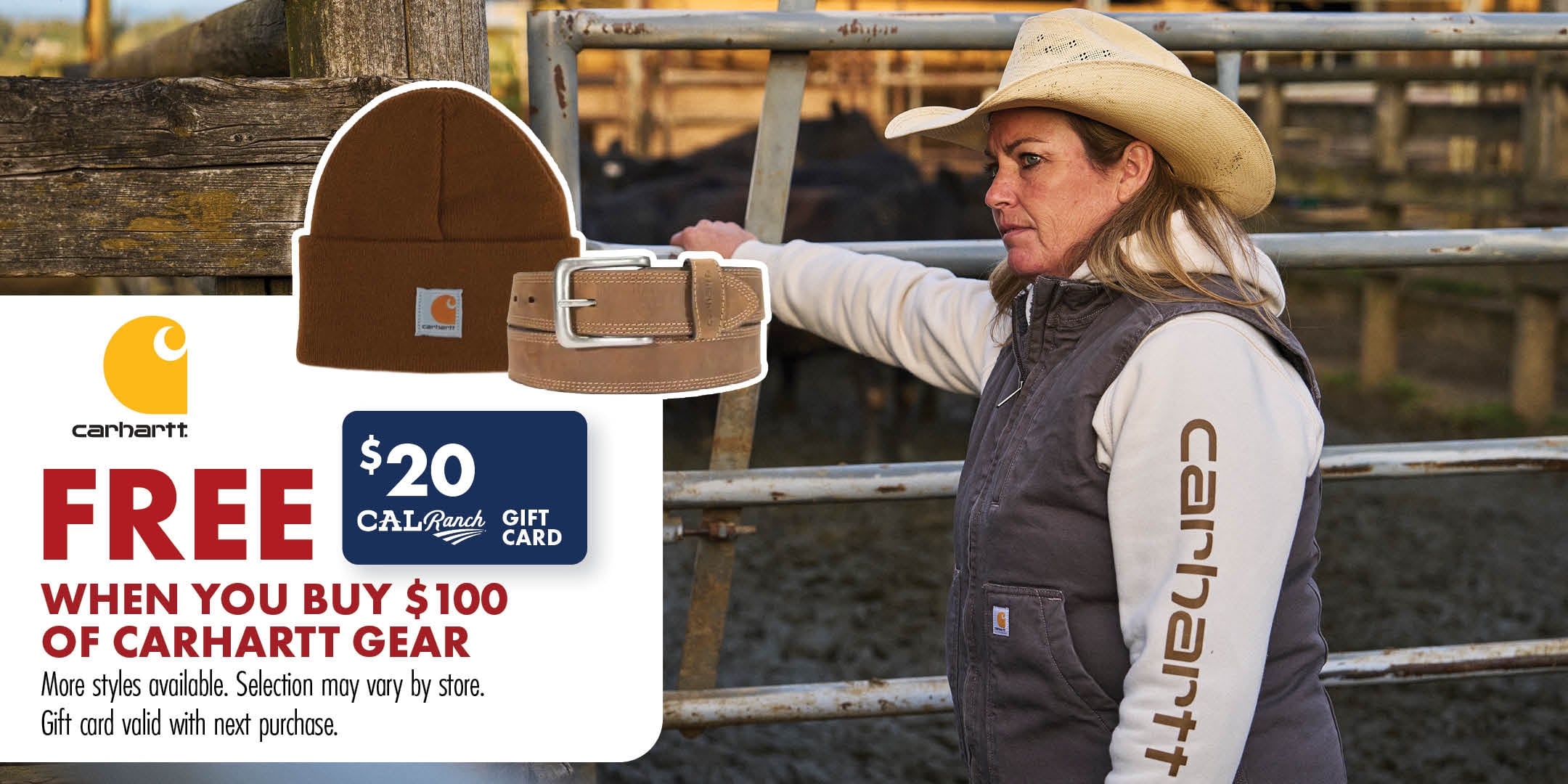 Carhartt FREE $20 CAL Ranch GIFT CARD WHEN YOU BUY $100 OF CARHARTT GEAR More styles available. Selection may vary by store. Gift card valid with next purchase.