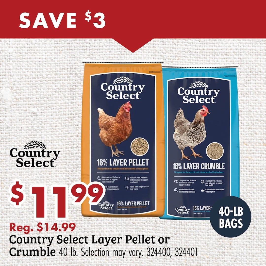 SAVE $3 Country Select $11.99 Reg. $14.99 Country Select Layer Pellet or Crumble 40lb. Selection may vary. 324400, 324401