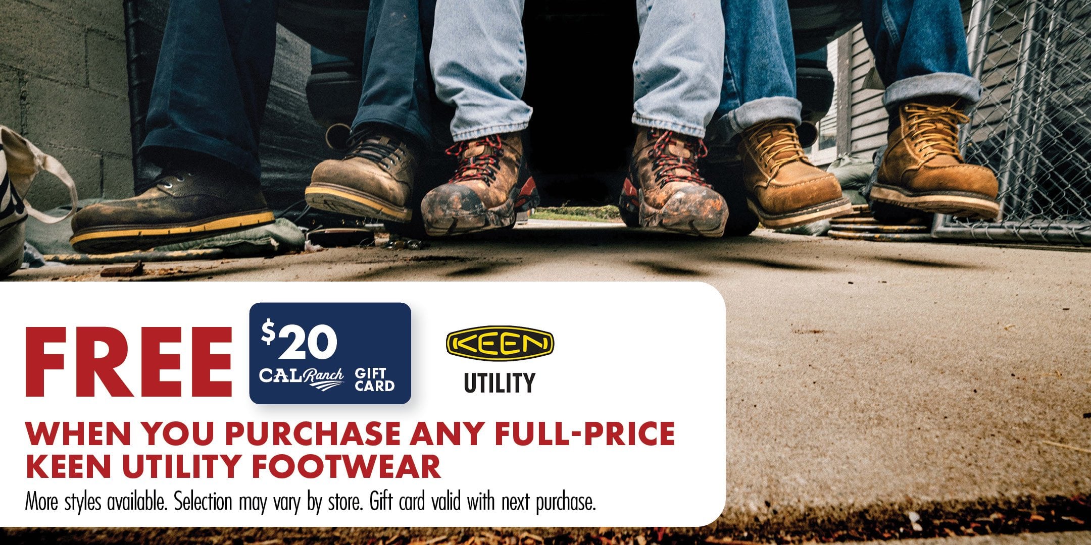 FREE $20 CALRanch GIFT CARD KEEN UTILITY WHEN YOU PURCHASE ANY FULL-PRICE KEEN UTILITY FOOTWEAR More styles available. Selection may vary by store. Gift card valid with next purchase.