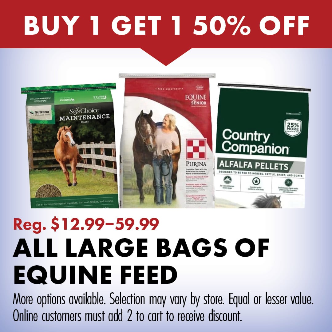 BUY 1 GET 1 50% OFF Reg. $12.99-59.99 ALL LARGE BAGS OF EQUINE FEED More options available. Selection may vary by store. Equal or lesser value. Online customers must add 2 to cart to receive discount. 
