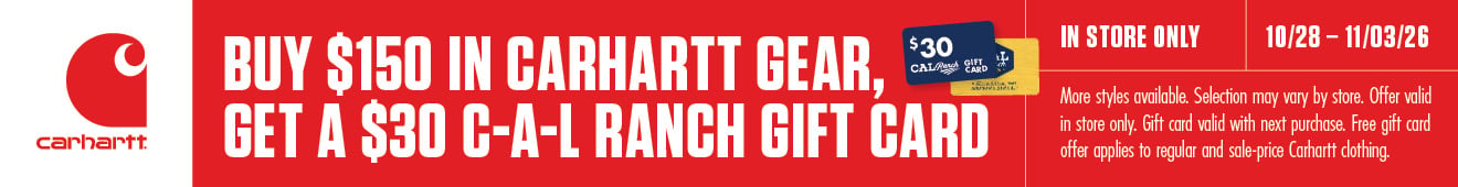 carhartt BUY $150 IN CARHARTT GEAR, GET A $30 C-A-L RANCH GIFT CARD $30 CAL Ranch GIFT CARD IN STORE ONLY 10/28-11/03/26 More styles available. Selection may vary by store. Offer valid in store only. Gift card valid with next purchase. Free gift card offer applies to regular and sale-price Carhartt clothing.