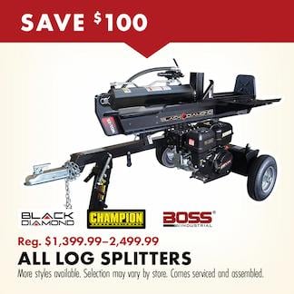SAVE $100 BLACK DIAMON CHAMPION BOSS Reg. $1,399.99-2,499.99 ALL LOG SPLITTERS More styles available. Selection may vary by store. Comes serviced and assembled. 