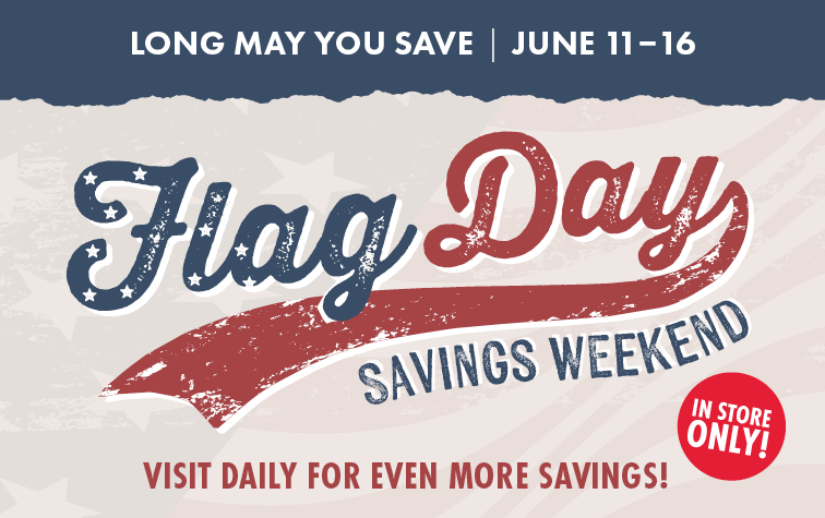LONG MAY YOU SAVE JUNE 11-16 FLAG DAY SAVINGS WEEKEND VISIT DAILY FOR EVEN MORE SAVINGS! IN STORE ONLY