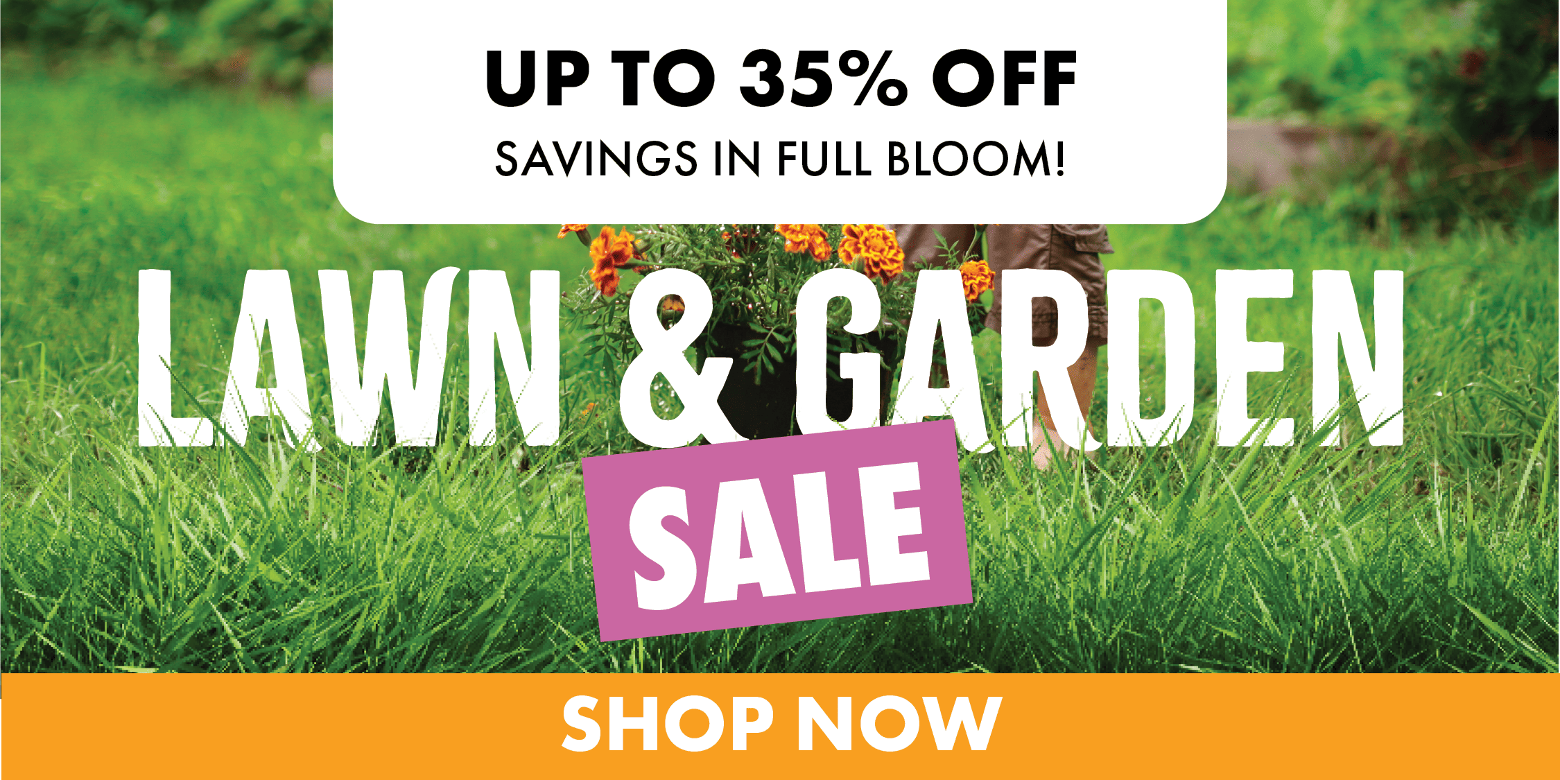 UP TO 35% OFF SAVINGS IN FULL BLOOM! LAWN & GARDEN SALE SHOP NOW