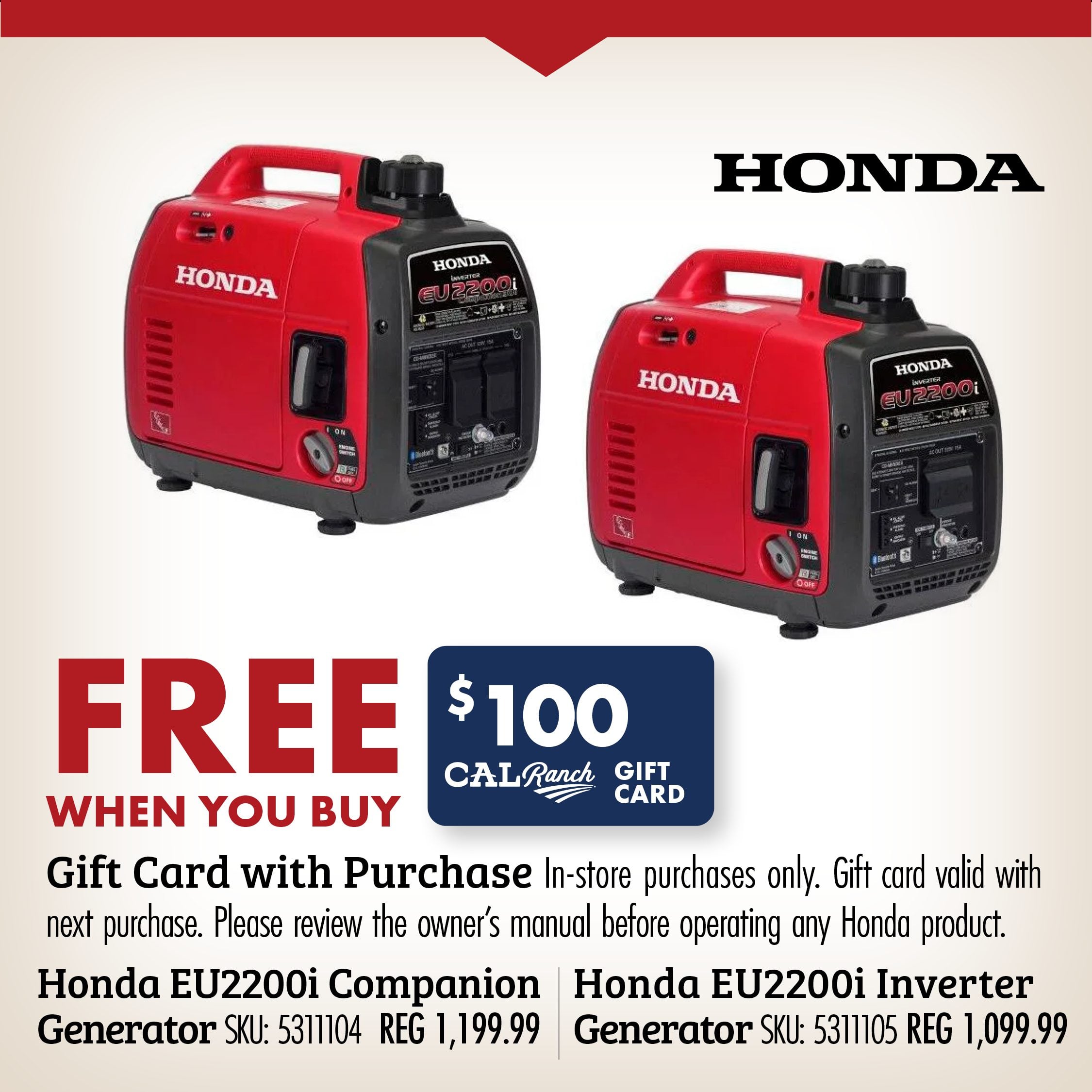 FREE WHEN YOU BUY Gift Card with Purchase in-store purchases only. Gift card valid with next purchase. Please review the owner's manual before operating any Honda product. Honda EU2200i Companion Generator SKU: 5311104 REG 1199.99 Honda EU2200i Inverter Generator SKU: 5311105 REG 1099.99
