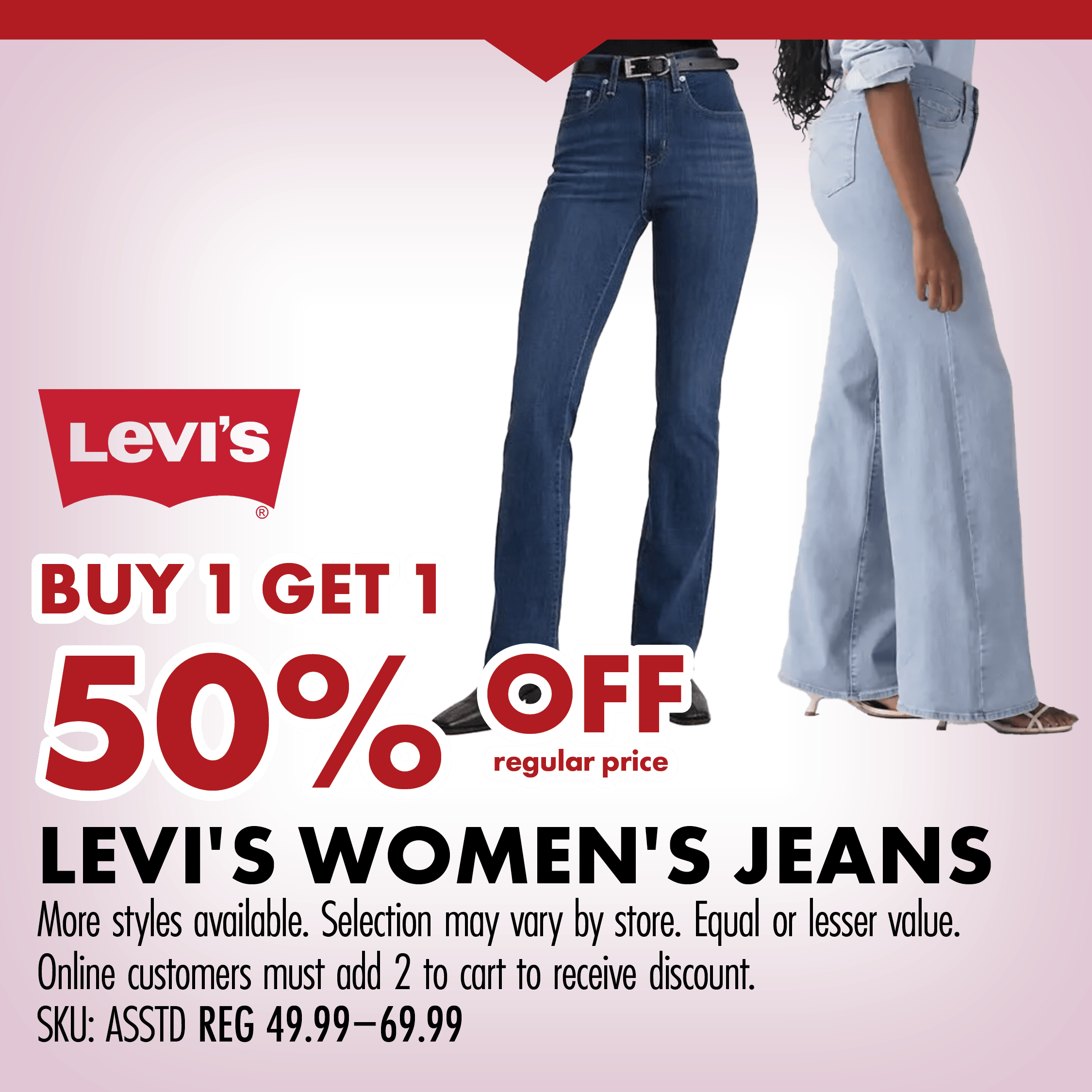 BUY 1 GET 1 50% OFF regular price LEVI'S WOMEN'S JEANS More styles available. Selection may vary by store. Equal or lesser value. Online customers must add 2 to cart to receive discount. SKU: ASSTD REG 49.99-69.99