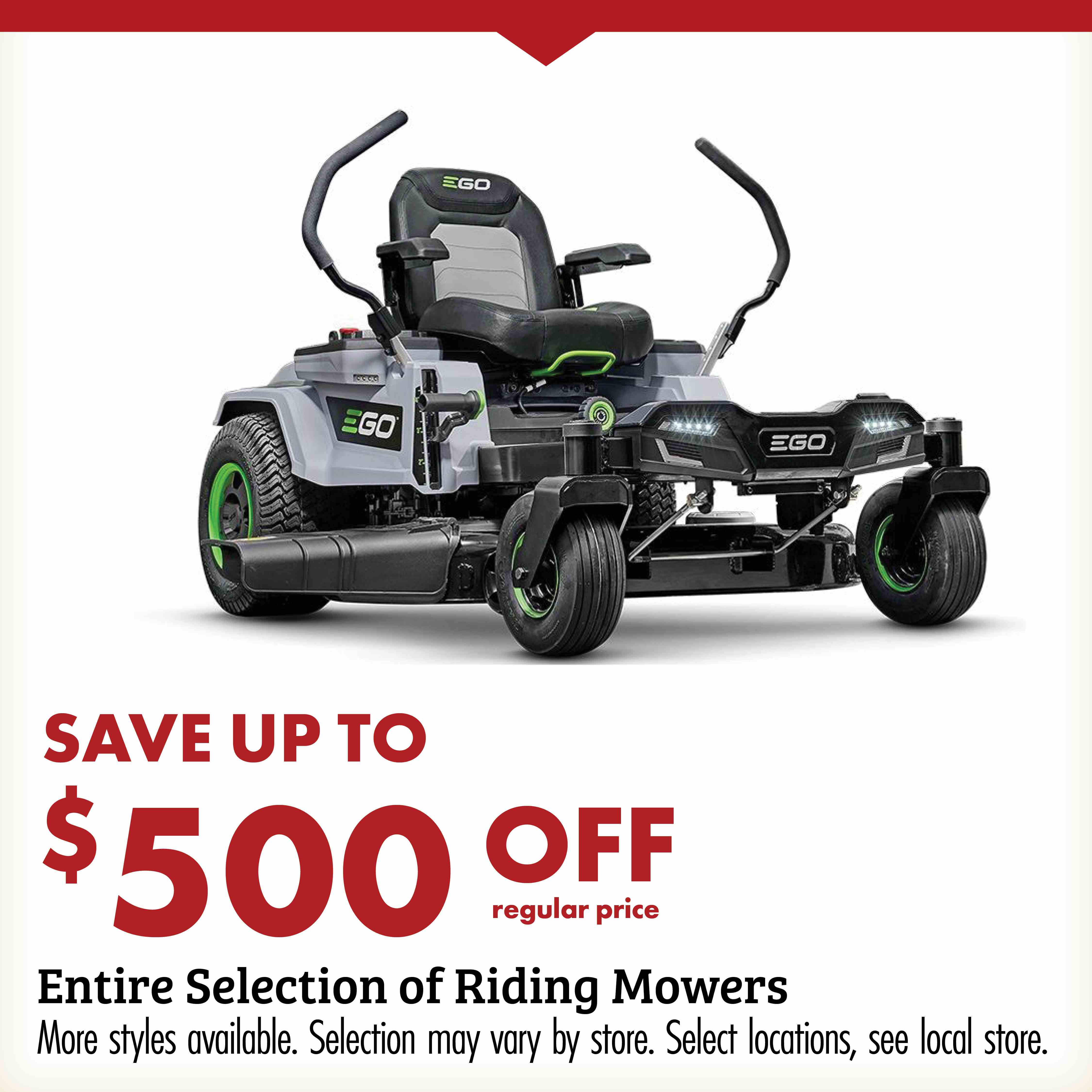 SAVE UP TO $500 OFF regular price Entire Selection of Riding Mowers More styles available. Selection may vary by store. Select locations, see local store.