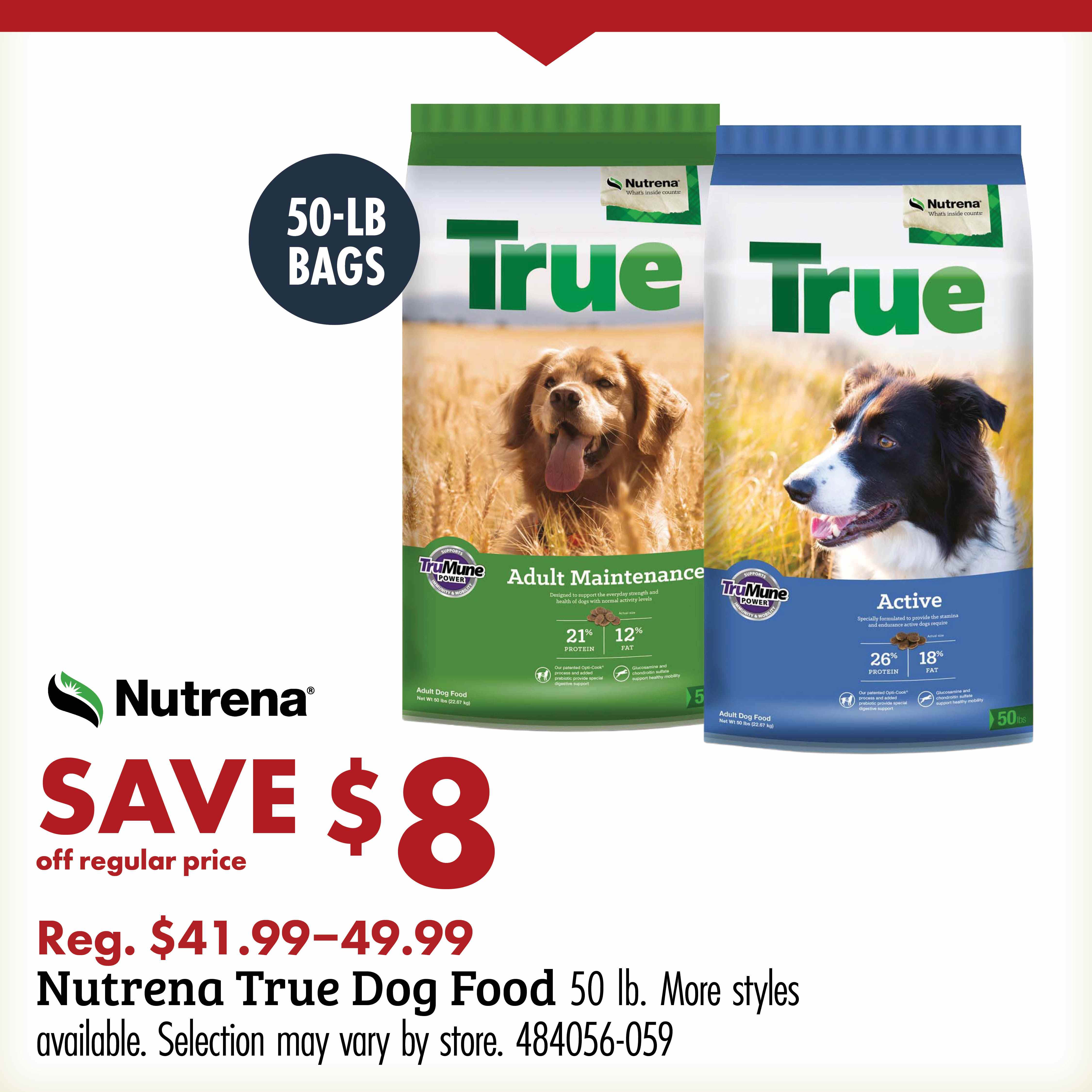 50-LB BAGS TRUE Nutrena SAVE $8 off regular price Reg. $41.99-49.99 Nutrena True Dog Food 50 lb. More styles available. Selection may vary by store. 484056-059
