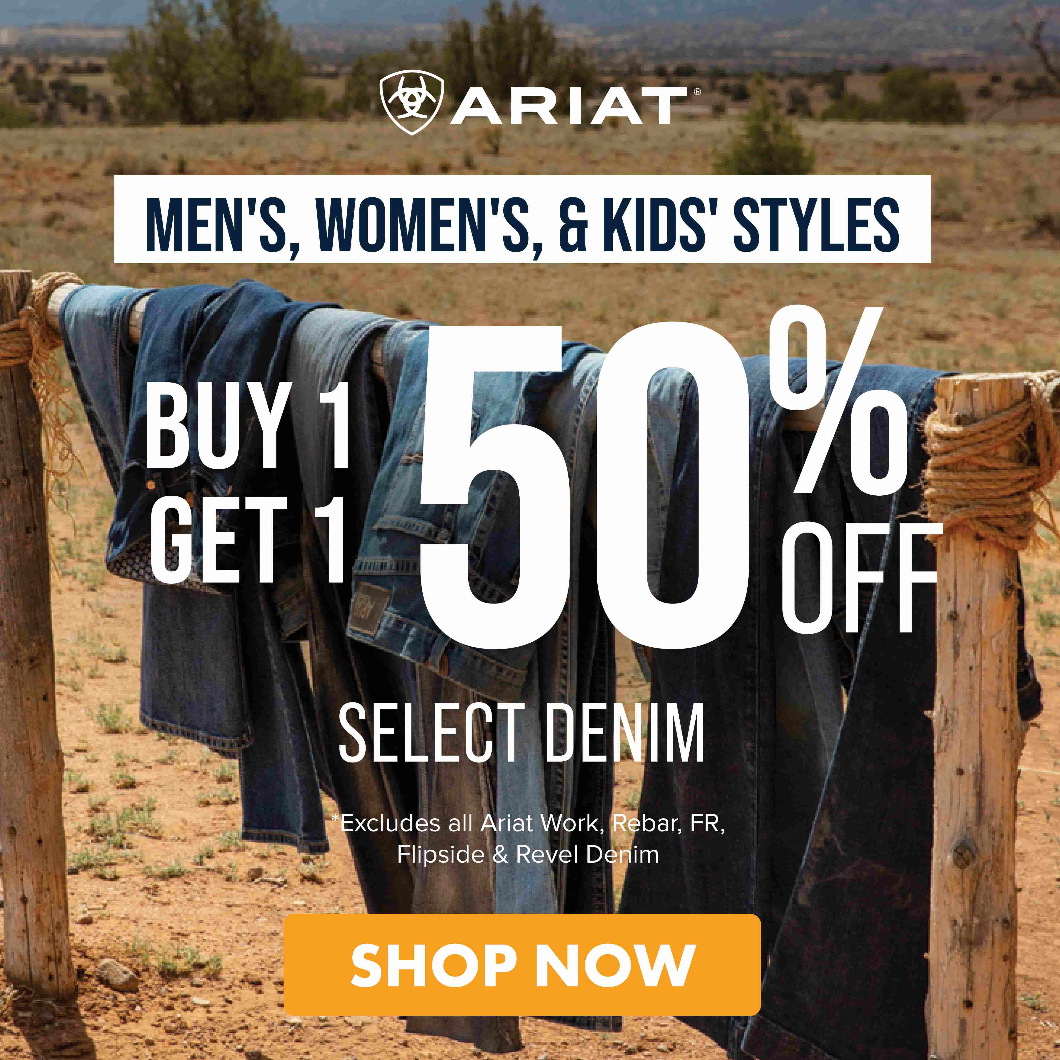 ARIAT MEN'S, WOMEN'S, & KIDS' STYLES BUY 1 GET 1 50% OFF SELECT DENIM *Excludes all Ariat Work, Rebar, FR, Flipside & Revel Denim SHOP NOW