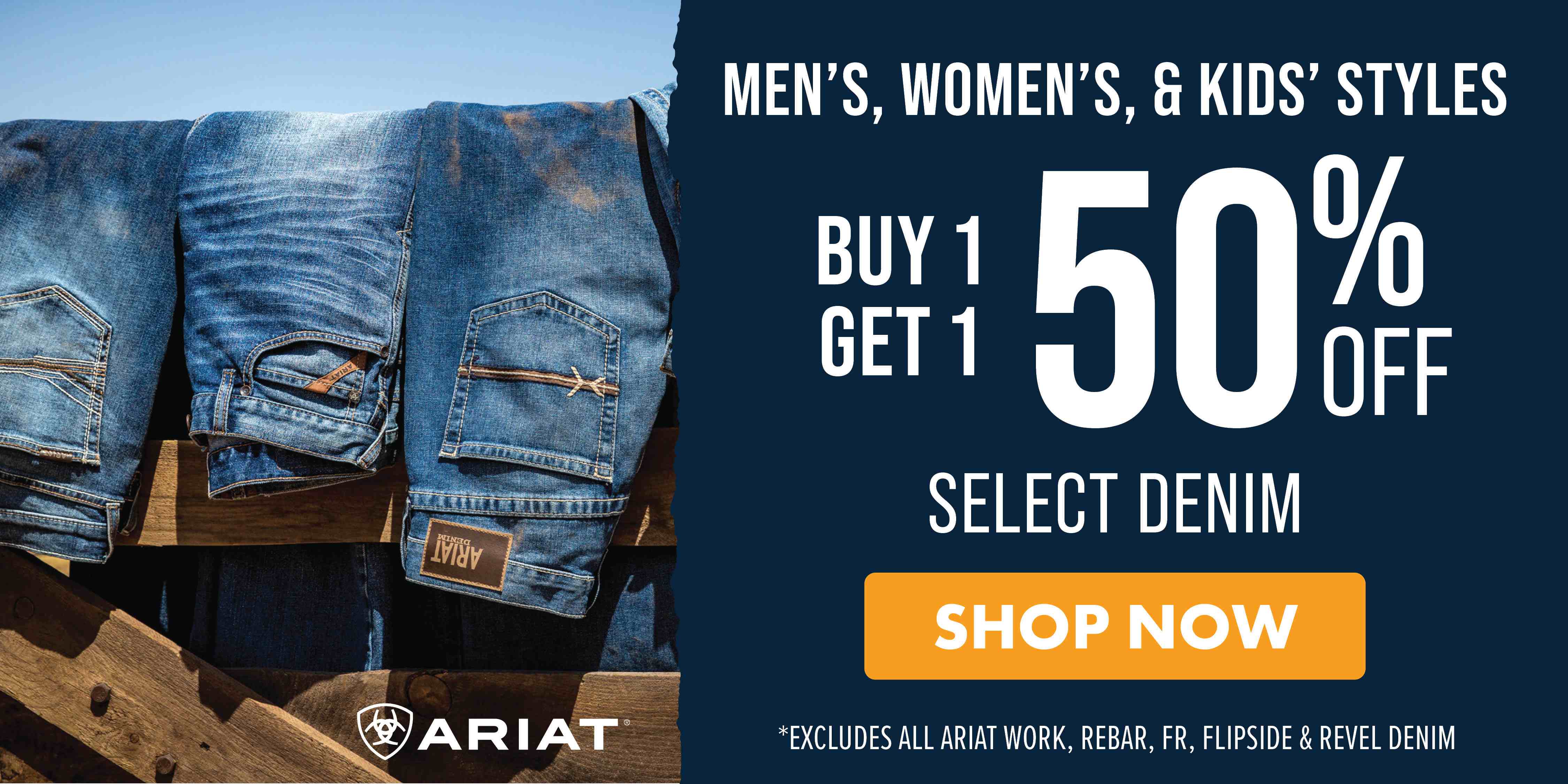 MEN'S, WOMEN'S, & KIDS' STYLES BUY 1 GET 1 50% OFF SELECT DENIM SHOP NOW *EXCLUES ALL ARIAT WORK, REBAR, FR, FLIPSIDE & REVEL DENIM