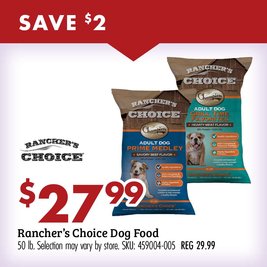 SAVE $2 $27.99 Rancher's Choice Dog Food 50 lb. Selection may very by store. SKU: 459004-005 REG 29.99