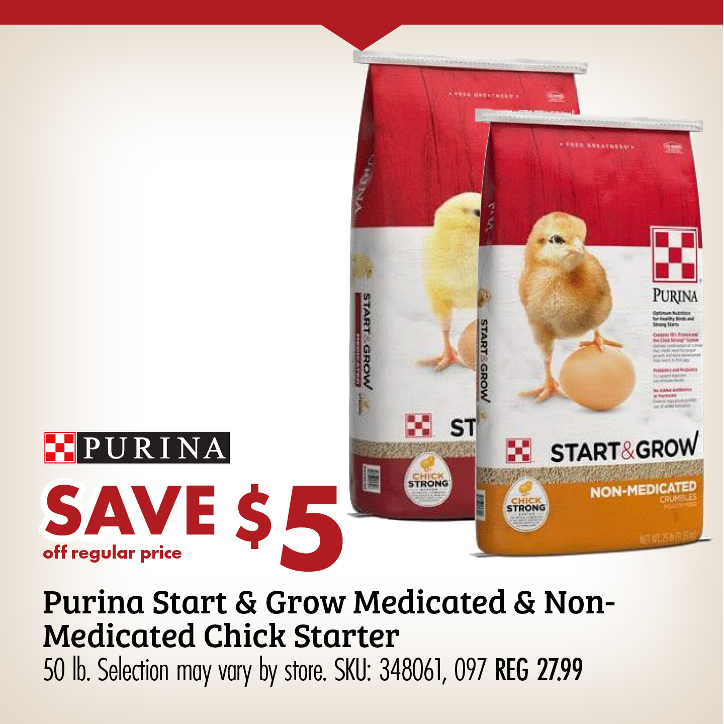 SAVE $5 Purina Start & Grow Medicated & Non-Medicated Chick Starter 50 lb. Selection may vary by store. SKU: 348061, 097 REG 27.99