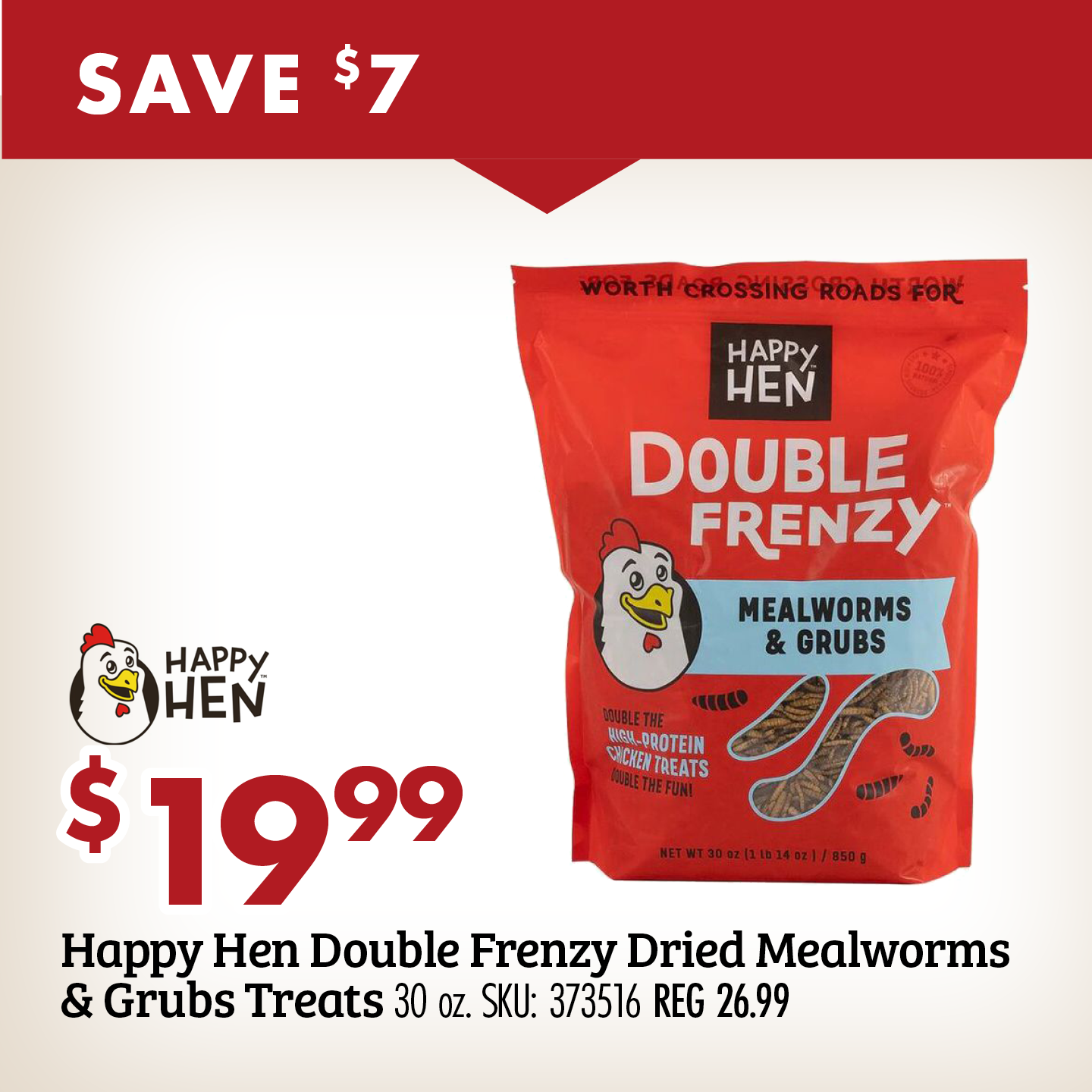SAVE $7 $19.99 Happy Hen Double Frenzy Dried Mealworms & Grubs Treats 30 oz. SKU: 373516 REG 26.99