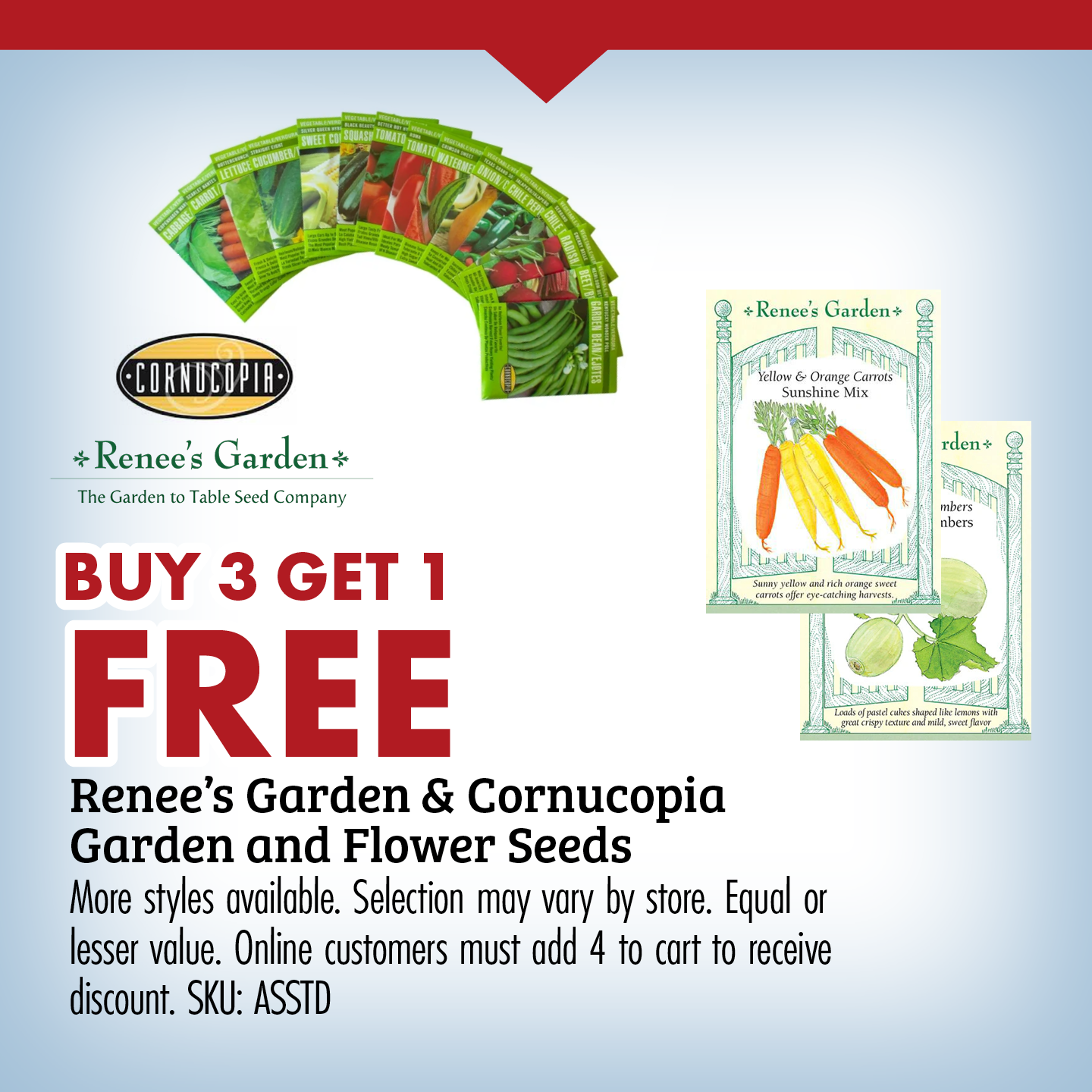 BUY 3 GET 1 FREE Renee's Garden & Cornucopia Garden and Flower Seeds More styles available. Selection may vary by store. Equal or lesser value. Online customers must add 4 to cart to receive discount. SKU: ASSTD 