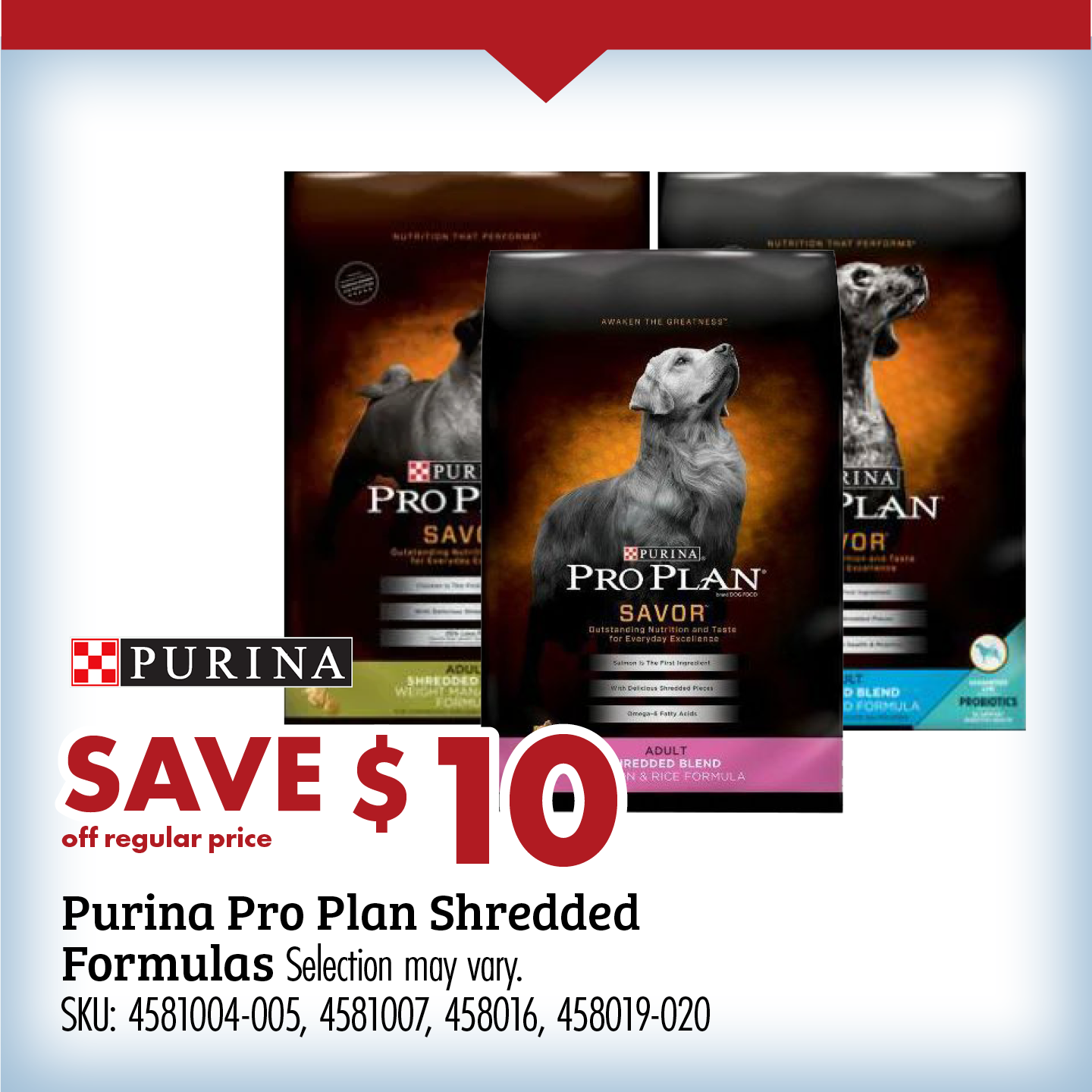 SAVE $10 off regular price Purina Pro Plan Shredded Formulas Selection may vary SKU: 4581004-005, 458016, 458019-020