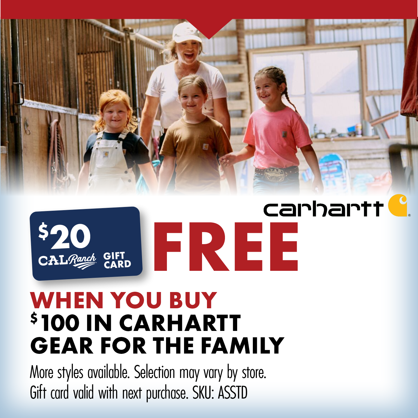 FREE $20 C-A-L RANCH GIFT CARD WHEN YOU BUY $100 IN CARHARTT GEAR FOR THE FAMILY More styles available. Selection may vary by store. Gift card valid with next purchase. SKU: ASSTD