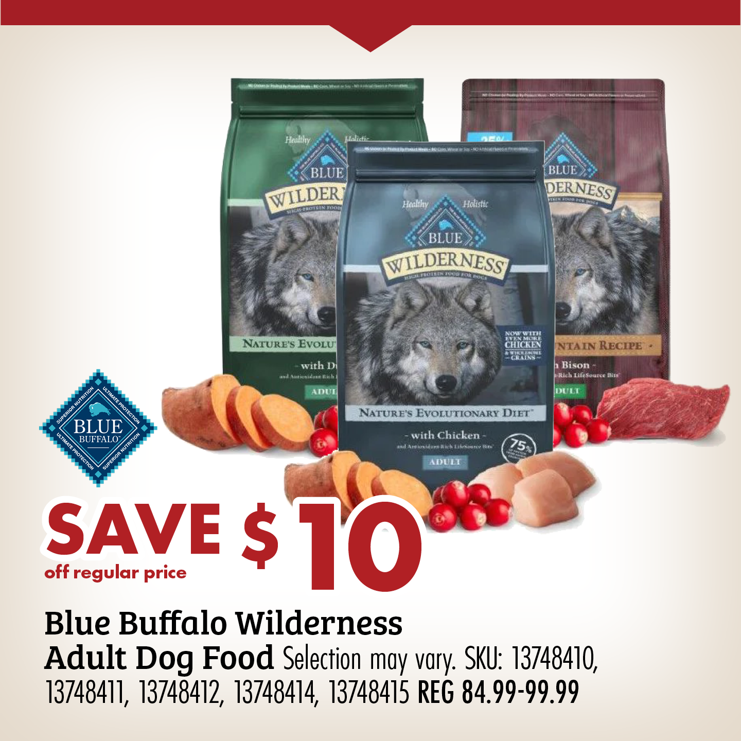 SAVE $10 off regular price Blue Buffalo Wilderness Adult Dog Food Selection may vary. SKU: 13748410, 13748411, 13748412, 13748415 REG 84.99-99.99