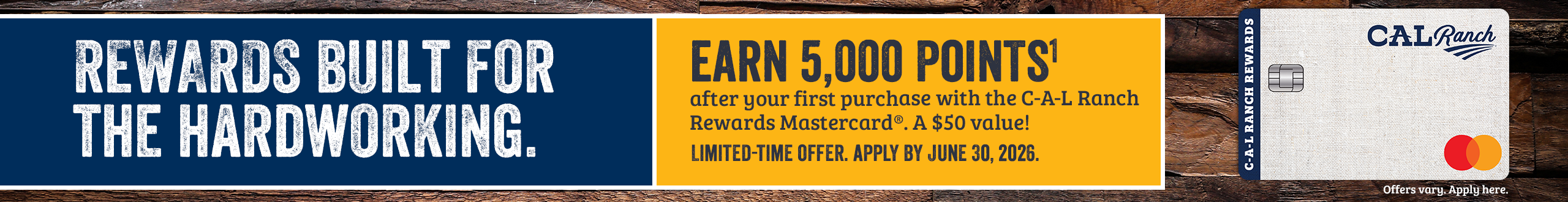 REWARDS BUILT FOR THE HARDWORKING. EARN 5,000 POINTS after your first purchase with the C-A-L Ranch Rewards Mastercard A $50 value! LIMITED-TIME OFFER. APPLY BY JUNE 30, 2026.