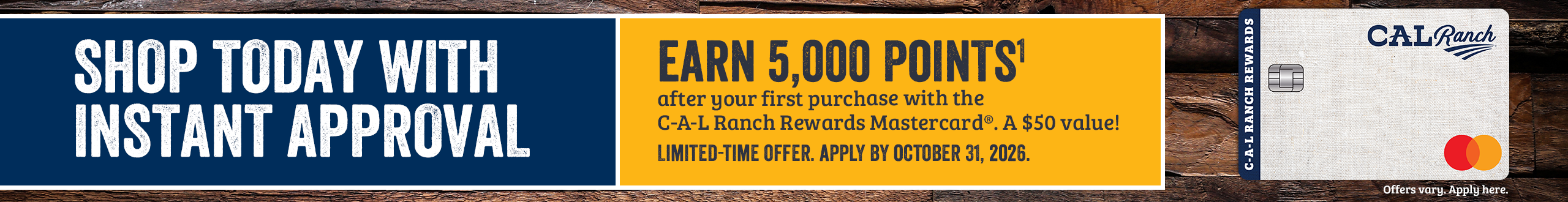 SHOP TODAY WITH INSTANT APPROVAL Apply by October 31, 2026 and earn 5,000 POINTS1 after your first purchase with C-A-L Ranch Rewards Mastercard. A $50 value! Offer only valid online. Offers vary, Apply here.*