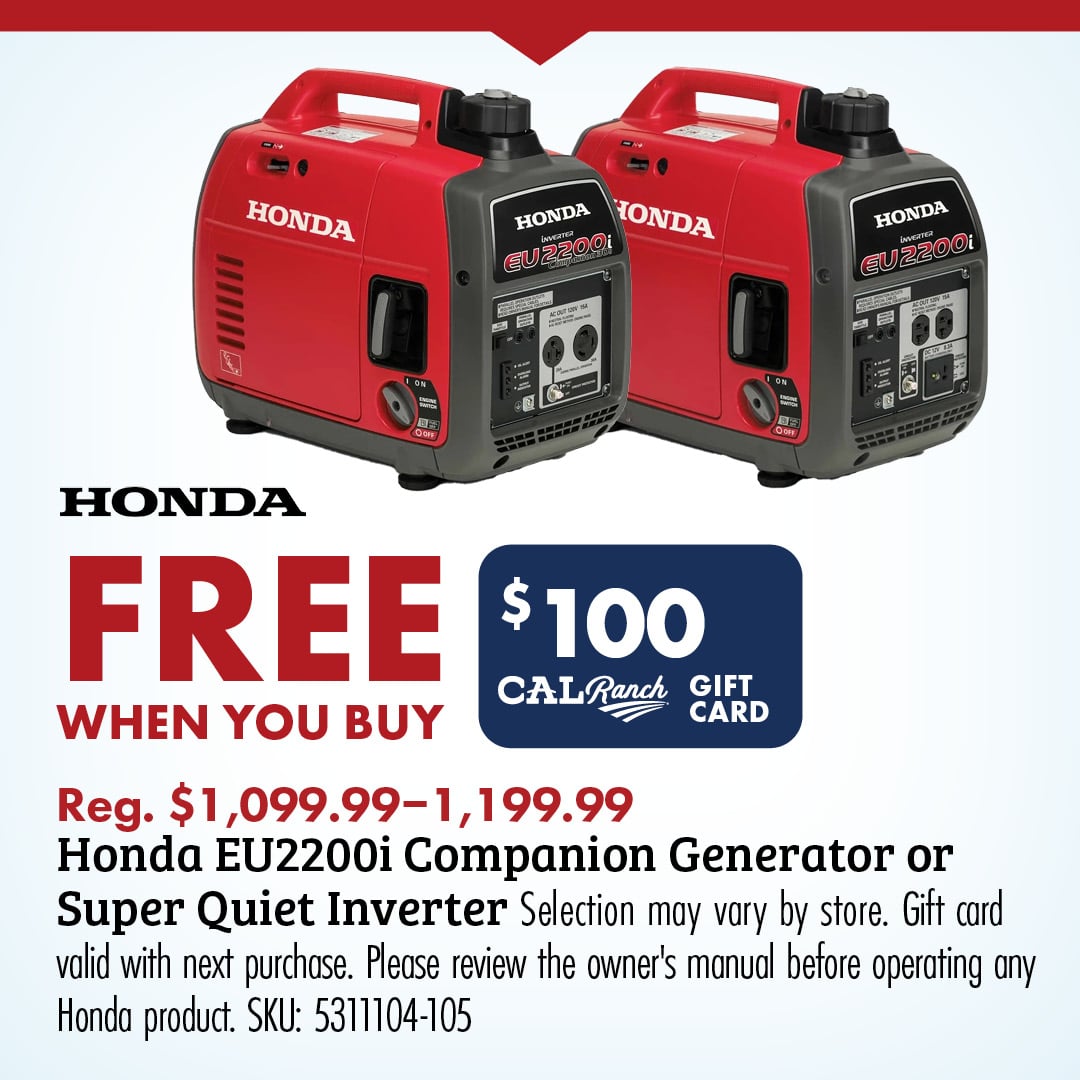 HONDA FREE $100 CAL Ranch GIFT CARD WHEN YOU BUY Reg. $1,099.99-1,199.99 Honda EU2200i Companion Generator or Super Quiet Inverter Selection may vary by store. Gift card valid with next purchase. Please review the owner's manual before operating any Honda product. SKU: 5311104-105