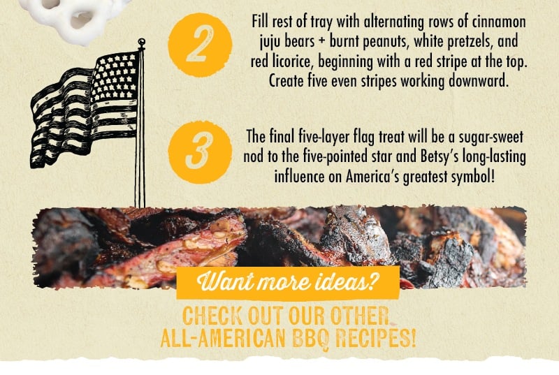  2 3 Fill rest of tray with alternating rows of cinnamon juju bears + burnt peanuts, white pretzels, and red licorice, beginning with a red stripe at the top. Create five even stripes working downward. Want more ideas? CHECK OUT OUR OTHER ALL-AMERICAN BBQ RECIPIES
