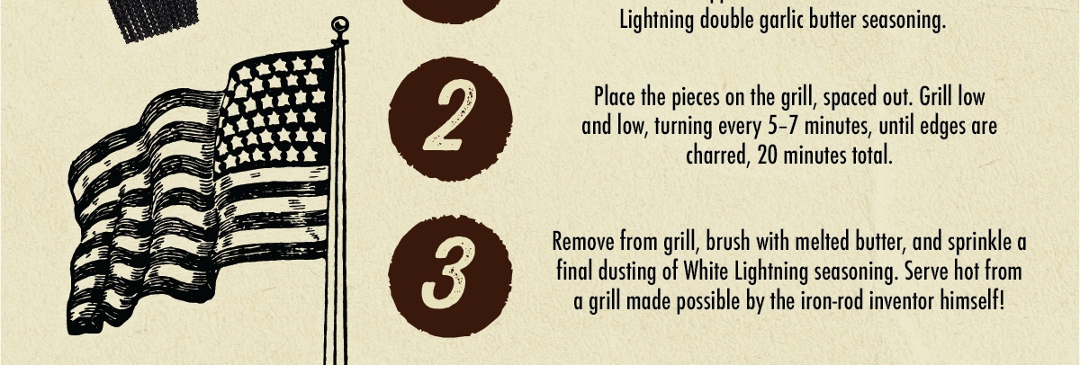 2 3 opposite Coat them in double garlic butter seasoning. Place the pieces on the grill, spaced out. Grill low and low, turning every 5-7 minutes, until edges are charred, 20 minutes total. Remove from grill, brush with melted butter, and sprinkle a final dusting of White Lightning seasoning. Serve hot from a grill made possible by the iron-rod inventor himself! Want more ideas? CHECK OUT OUR OTHER ALL-AMERICAN BBQ RECIPES!
