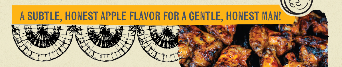  A SUBTLE, HONEST APPLE FLAVOR FOR A GENTLE, HONEST MAN! "HONEST ABE" LINCOLN'S QUIET ENDURANCE IS REFLECTED IN THIS LOW-AND-SLOW BBQ RECIPE THAT THE WHOLE FAMILY IS SURE TO ENJOY!