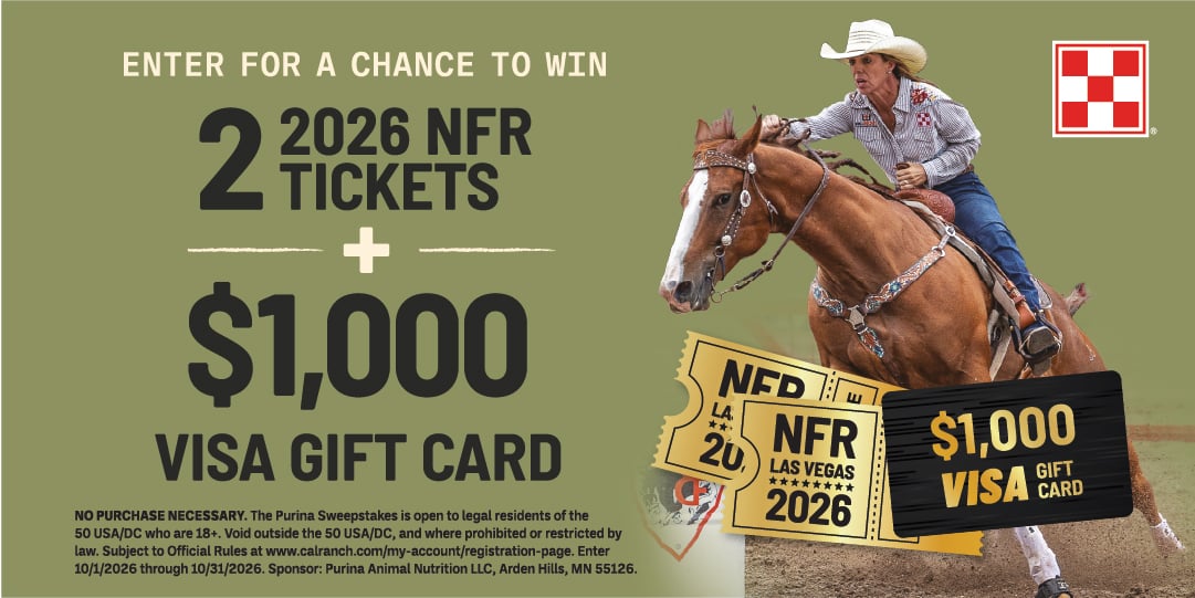 ENTER FOR A CHANCE TO WIN 2 TICKETS 2026 NFR + $1,000 VISA GIFT CARD NO PURCHASE NECESSARY. The Purina Sweepstakes is open to legal residents of the 50 USA/DC who are 18+. Void outside the 50 USA/DC, and where prohibited or restricted by law. Subject to Official Rules at www.calranch.com/my-account/registration-page. Enter 10/1/2026 through 10/31/2026. Sponsor: Purina Animal Nutrition LLC, Arden Hills, MN 55126.