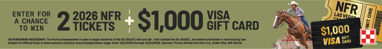 ENTER FOR A CHANCE TO WIN 2 TICKETS 2026 NFR + $1,000 VISA GIFT CARD NO PURCHASE NECESSARY. The Purina Sweepstakes is open to legal residents of the 50 USA/DC who are 18+. Void outside the 50 USA/DC, and where prohibited or restricted by law. Subject to Official Rules at www.calranch.com/my-account/registration-page. Enter 10/1/2026 through 10/31/2026. Sponsor: Purina Animal Nutrition LLC, Arden Hills, MN 55126.