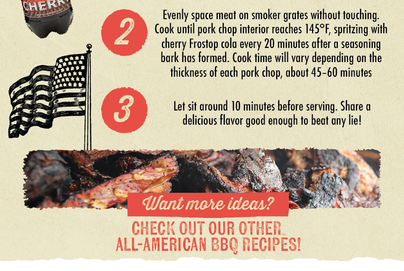 2 3 Evenly space meat on smoker grates without touching. Cook until pork chop interior reaches 145&deg;F, spritzing with cherry Frostop cola every 20 minutes after a seasoning bark has formed. Cook time will vary depending on the thickness of each pork chop, about 45-60 minutes. Let sit around 10 minutes before serving. Share a delicious flavor good enough to beat any lie! Want more ideas? CHECK OUT OUR OTHER ALL-AMERICAN BBQ RECIPES